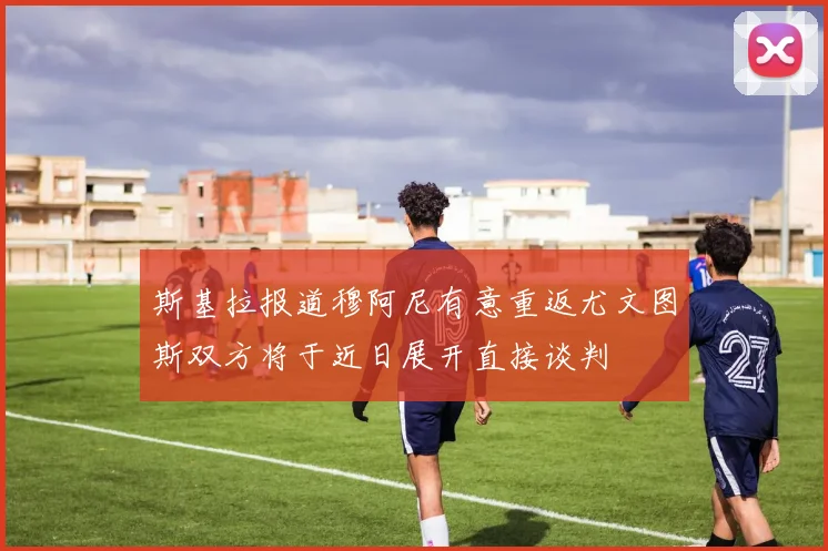 斯基拉报道穆阿尼有意重返尤文图斯双方将于近日展开直接谈判