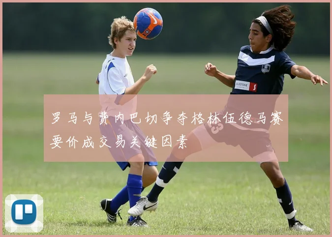 罗马与费内巴切争夺格林伍德马赛要价成交易关键因素