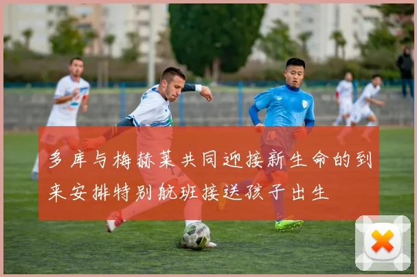 多库与梅赫莱共同迎接新生命的到来安排特别航班接送孩子出生