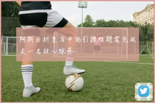 阿斯分析皇马中场引援难题需先放走一名核心球员
