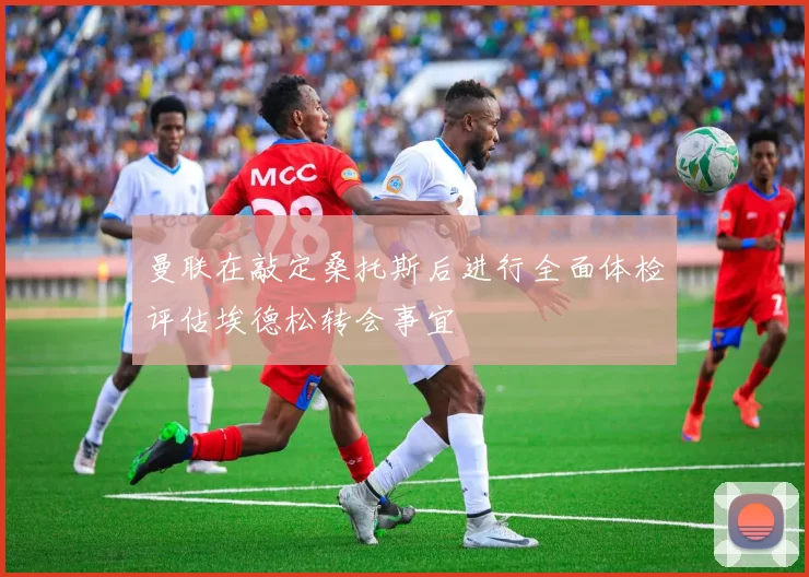 曼联在敲定桑托斯后进行全面体检评估埃德松转会事宜