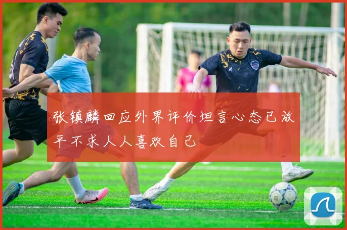 张镇麟回应外界评价坦言心态已放平不求人人喜欢自己