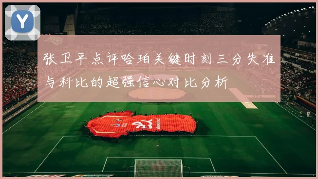 张卫平点评哈珀关键时刻三分失准与科比的超强信心对比分析