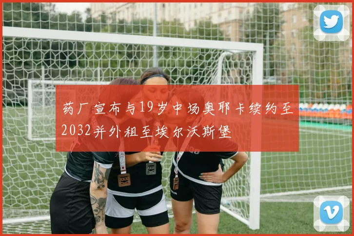 药厂宣布与19岁中场奥耶卡续约至2032并外租至埃尔沃斯堡