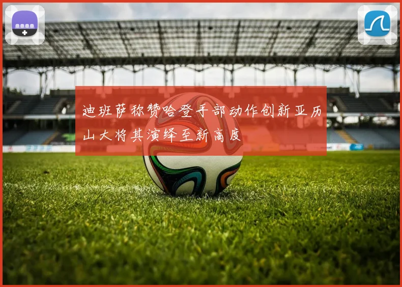 迪班萨称赞哈登手部动作创新亚历山大将其演绎至新高度