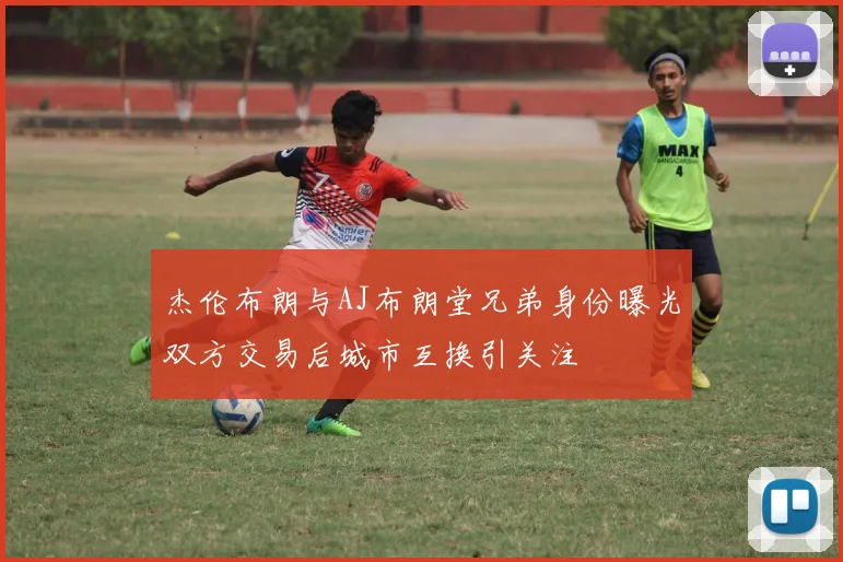 杰伦布朗与AJ布朗堂兄弟身份曝光双方交易后城市互换引关注