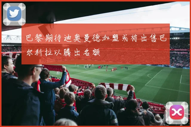 巴黎期待迪奥曼德加盟或将出售巴尔科拉以腾出名额