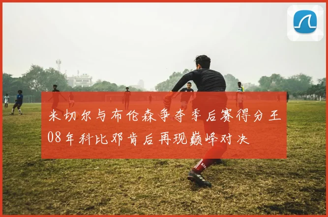 米切尔与布伦森争夺季后赛得分王08年科比邓肯后再现巅峰对决