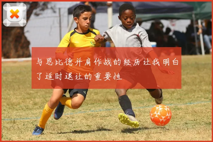 与恩比德并肩作战的经历让我明白了适时退让的重要性