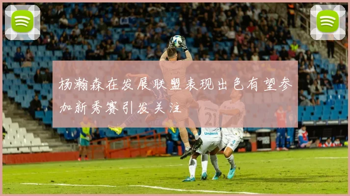 杨瀚森在发展联盟表现出色有望参加新秀赛引发关注