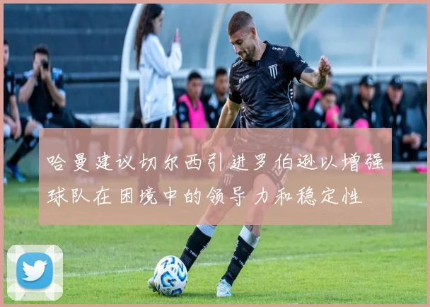 哈曼建议切尔西引进罗伯逊以增强球队在困境中的领导力和稳定性
