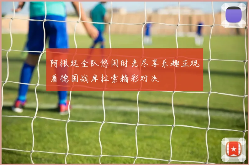 阿根廷全队悠闲时光尽享乐趣正观看德国战库拉索精彩对决