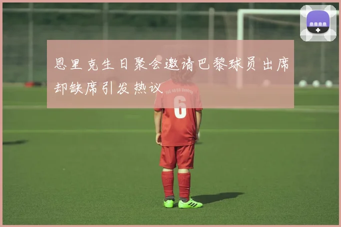 恩里克生日聚会邀请巴黎球员出席却缺席引发热议