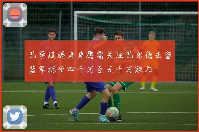 巴萨追逐库库愿需关注巴尔德去留蓝军标价四千万至五千万欧元