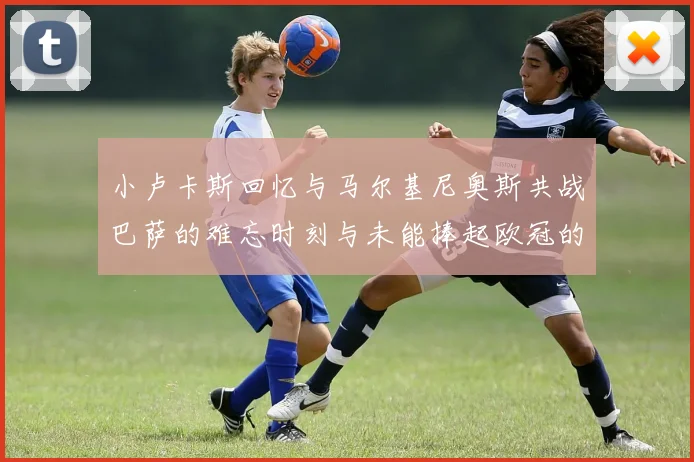 小卢卡斯回忆与马尔基尼奥斯共战巴萨的难忘时刻与未能捧起欧冠的遗憾