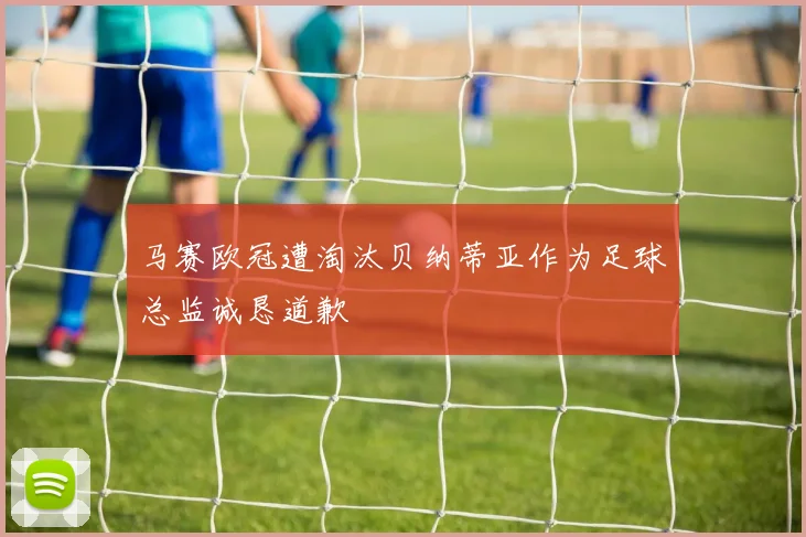 马赛欧冠遭淘汰贝纳蒂亚作为足球总监诚恳道歉