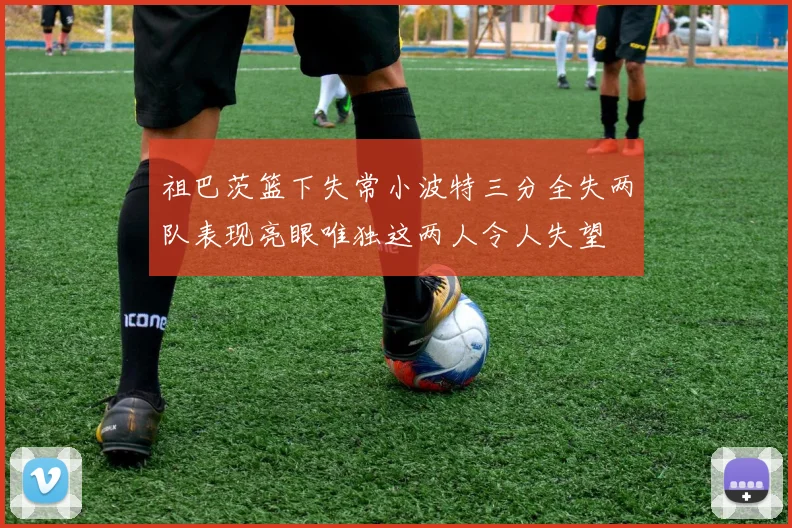 祖巴茨篮下失常小波特三分全失两队表现亮眼唯独这两人令人失望