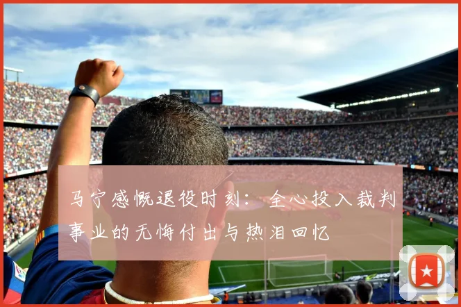 马宁感慨退役时刻：全心投入裁判事业的无悔付出与热泪回忆