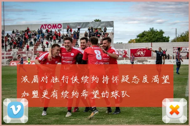 浓眉对独行侠续约持怀疑态度渴望加盟更有续约希望的球队