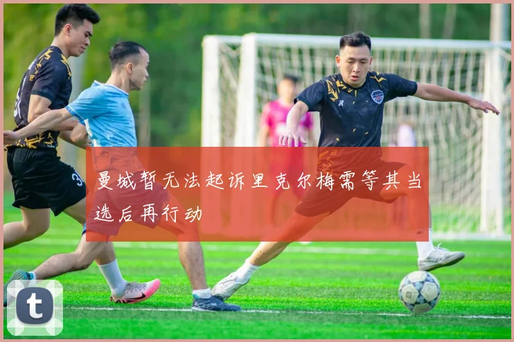 曼城暂无法起诉里克尔梅需等其当选后再行动