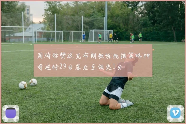 周琦称赞迈克布朗教练轮换策略神奇逆转29分落后至领先1分