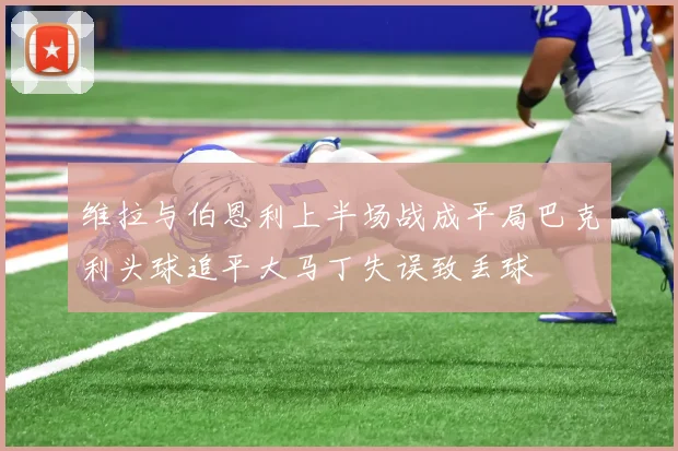 维拉与伯恩利上半场战成平局巴克利头球追平大马丁失误致丢球