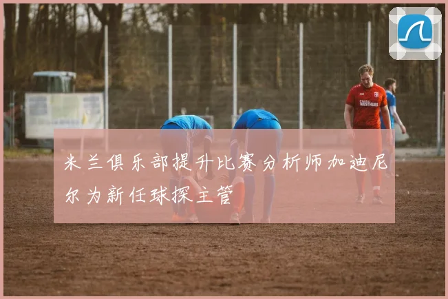 米兰俱乐部提升比赛分析师加迪尼尔为新任球探主管