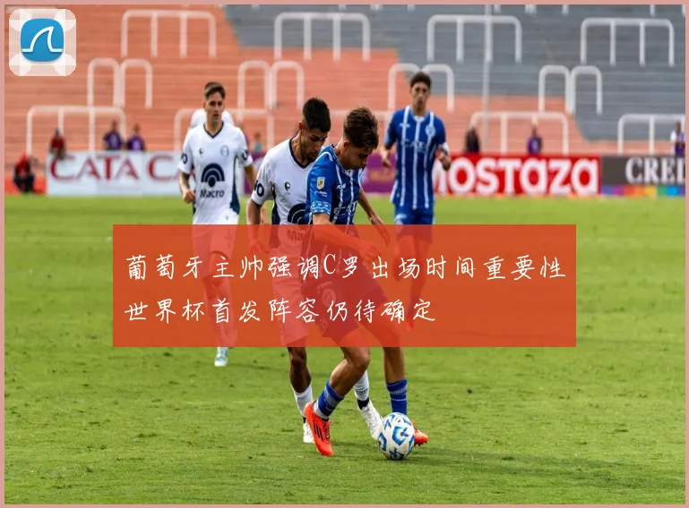 葡萄牙主帅强调C罗出场时间重要性世界杯首发阵容仍待确定